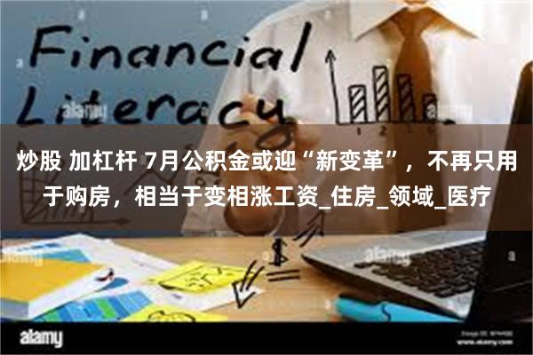 炒股 加杠杆 7月公积金或迎“新变革”，不再只用于购房，相当于变相涨工资_住房_领域_医疗