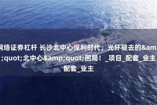 网络证劵杠杆 长沙北中心保利时代，光环褪去的&quot;北中心&quot;困局！_项目_配套_业主