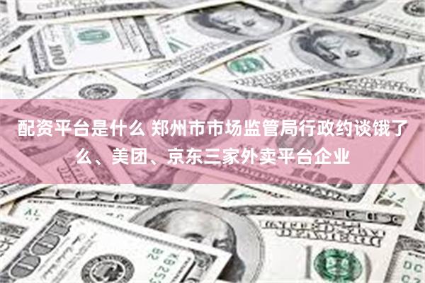 配资平台是什么 郑州市市场监管局行政约谈饿了么、美团、京东三家外卖平台企业
