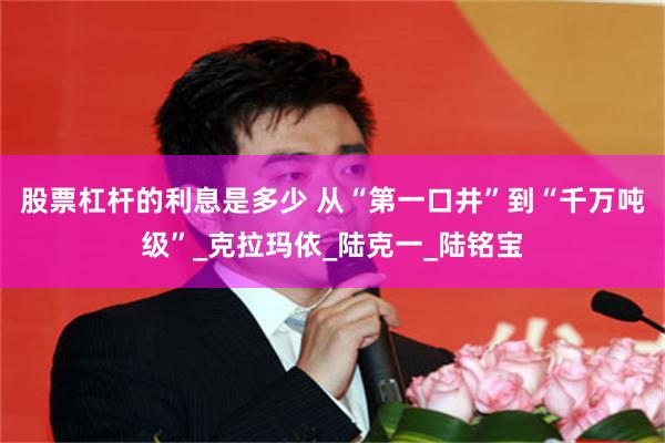 股票杠杆的利息是多少 从“第一口井”到“千万吨级”_克拉玛依_陆克一_陆铭宝