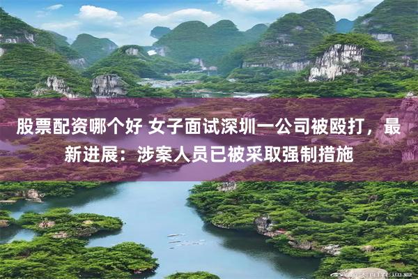 股票配资哪个好 女子面试深圳一公司被殴打，最新进展：涉案人员已被采取强制措施