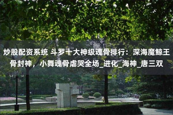 炒股配资系统 斗罗十大神级魂骨排行：深海魔鲸王骨封神，小舞魂骨虐哭全场_进化_海神_唐三双