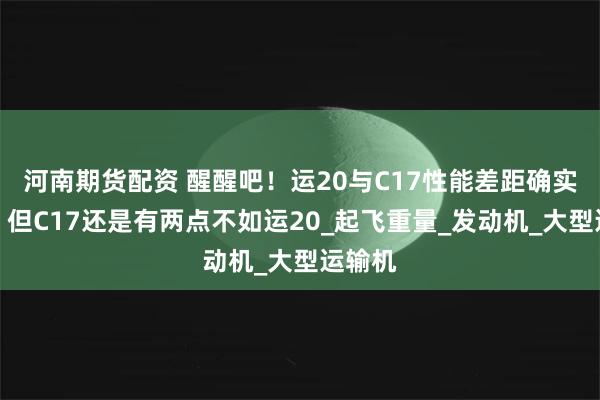 河南期货配资 醒醒吧！运20与C17性能差距确实较大！但C17还是有两点不如运20_起飞重量_发动机_大型运输机