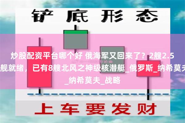 炒股配资平台哪个好 俄海军又回来了？2艘2.5万吨巨舰就绪，已有8艘北风之神级核潜艇_俄罗斯_纳希莫夫_战略