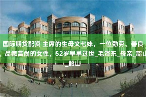 国际期货配资 主席的生母文七妹，一位勤劳、善良、品德高尚的女性，52岁早早过世_毛泽东_母亲_韶山