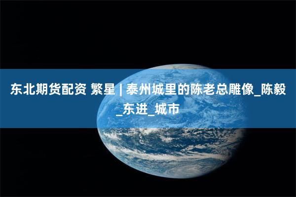 东北期货配资 繁星 | 泰州城里的陈老总雕像_陈毅_东进_城市