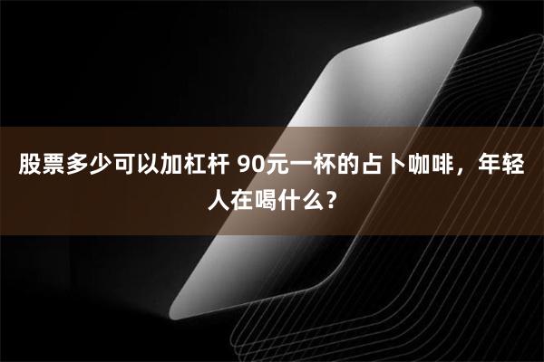 股票多少可以加杠杆 90元一杯的占卜咖啡，年轻人在喝什么？