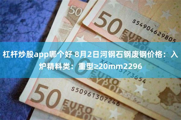 杠杆炒股app哪个好 8月2日河钢石钢废钢价格：入炉精料类：重型≥20mm2296