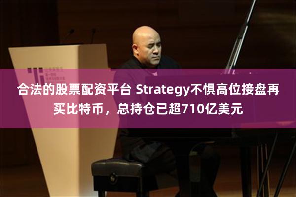 合法的股票配资平台 Strategy不惧高位接盘再买比特币，总持仓已超710亿美元