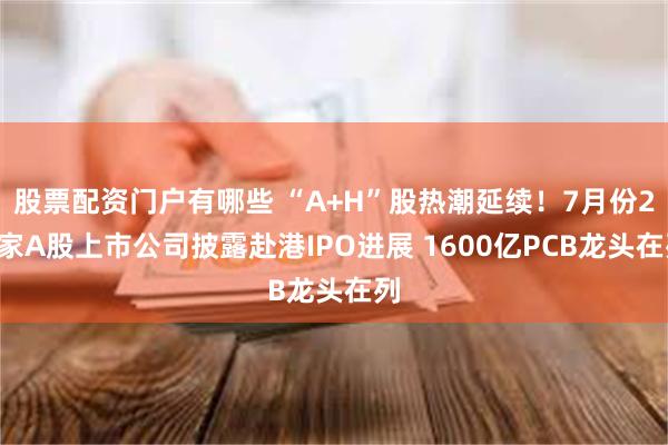 股票配资门户有哪些 “A+H”股热潮延续！7月份22家A股上市公司披露赴港IPO进展 1600亿PCB龙头在列