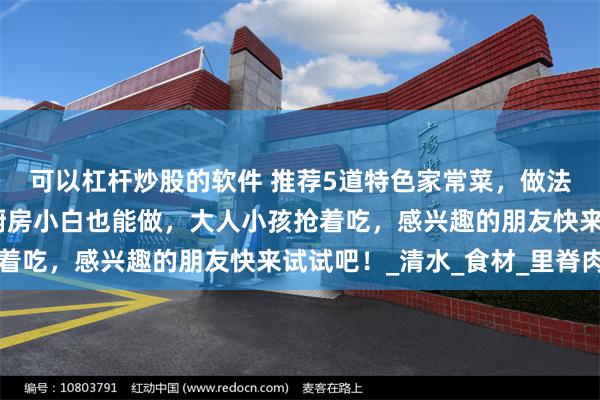 可以杠杆炒股的软件 推荐5道特色家常菜，做法简单，好吃又下饭，厨房小白也能做，大人小孩抢着吃，感兴趣的朋友快来试试吧！_清水_食材_里脊肉