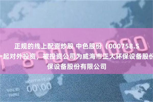 正规的线上配资炒股 中色股份（000758.SZ）新增一起对外投资，被投资公司为威海市正大环保设备股份有限公司