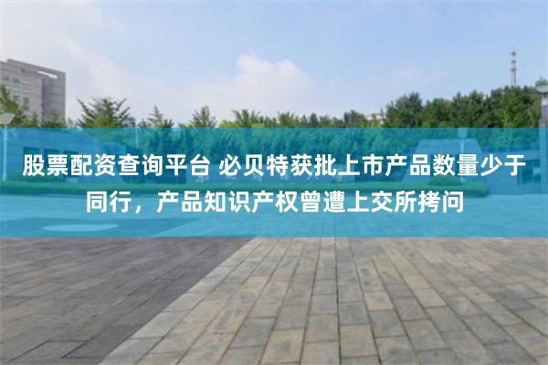 股票配资查询平台 必贝特获批上市产品数量少于同行，产品知识产权曾遭上交所拷问
