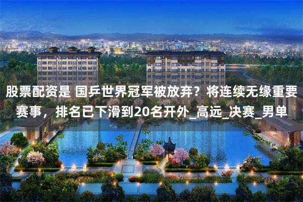 股票配资是 国乒世界冠军被放弃？将连续无缘重要赛事，排名已下滑到20名开外_高远_决赛_男单