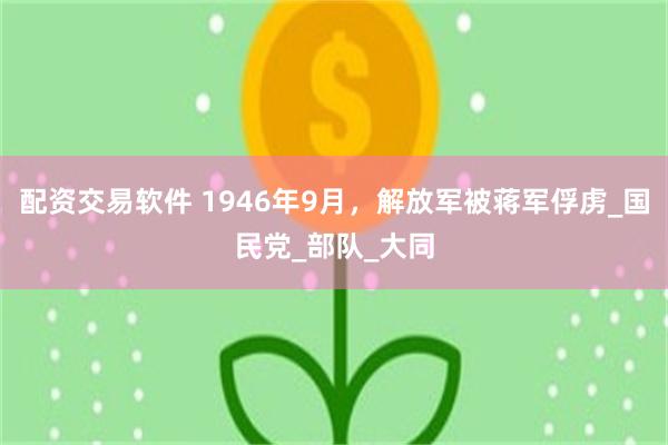 配资交易软件 1946年9月，解放军被蒋军俘虏_国民党_部队_大同