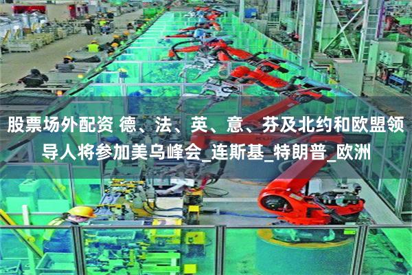 股票场外配资 德、法、英、意、芬及北约和欧盟领导人将参加美乌峰会_连斯基_特朗普_欧洲