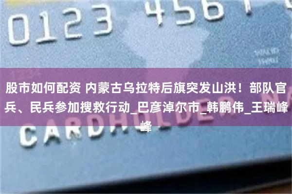 股市如何配资 内蒙古乌拉特后旗突发山洪！部队官兵、民兵参加搜救行动_巴彦淖尔市_韩鹏伟_王瑞峰