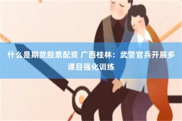 什么是期货股票配资 广西桂林：武警官兵开展多课目强化训练