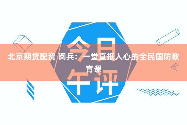 北京期货配资 阅兵：一堂直抵人心的全民国防教育课