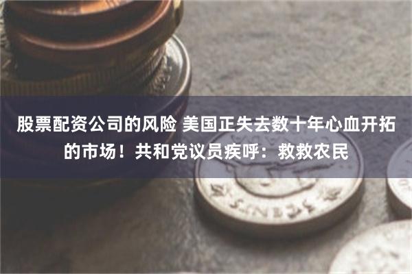 股票配资公司的风险 美国正失去数十年心血开拓的市场！共和党议员疾呼：救救农民