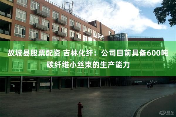故城县股票配资 吉林化纤：公司目前具备600吨碳纤维小丝束的生产能力