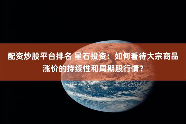 配资炒股平台排名 星石投资：如何看待大宗商品涨价的持续性和周期股行情？