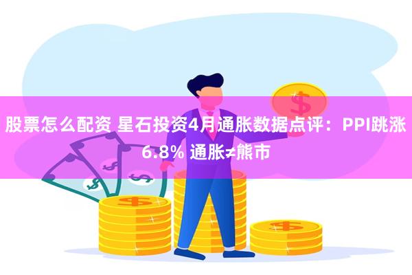 股票怎么配资 星石投资4月通胀数据点评：PPI跳涨6.8% 通胀≠熊市