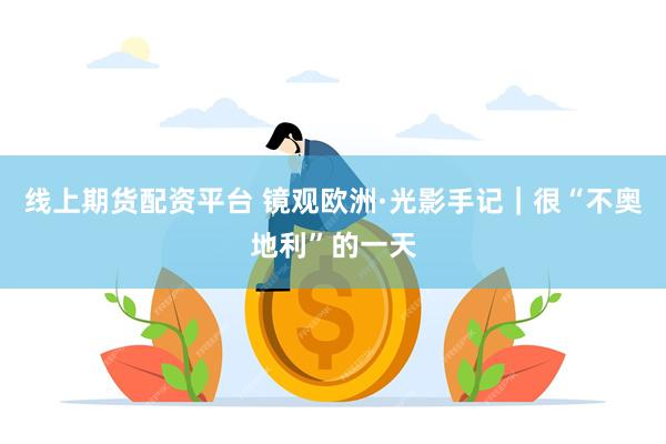 线上期货配资平台 镜观欧洲·光影手记｜很“不奥地利”的一天